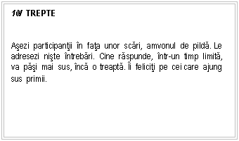 Text Box: 10/ TREPTE


Asezi participantii n fata unor scari, amvonul de pilda. Le adresezi niste ntrebari. Cine raspunde, ntr-un timp limita, va pasi mai sus, nca o treapta. i feliciti pe cei care ajung sus primii.
